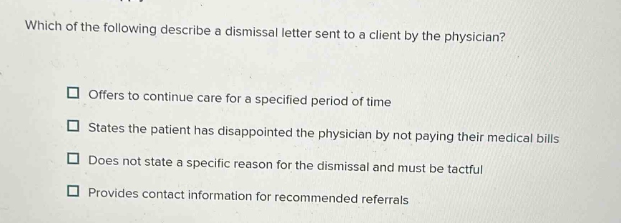 which of the following describe a dismissal letter sent to a client by the physician?\n□ offers to continue care for a specified period of time\n□ states the patient has disappointed the physician by not paying their medical bills\n□ does not state a specific reason for the dismissal and must be tactful\n□ provides contact information for recommended referrals