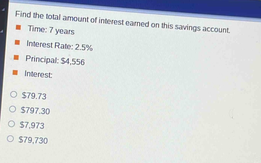 find the total amount of interest earned on this savings account.\ntime: 7 years\ninterest rate: 2.5%\nprincipal: $4,556\ninterest:\n$79.73\n$797.30\n$7,973\n$79,730