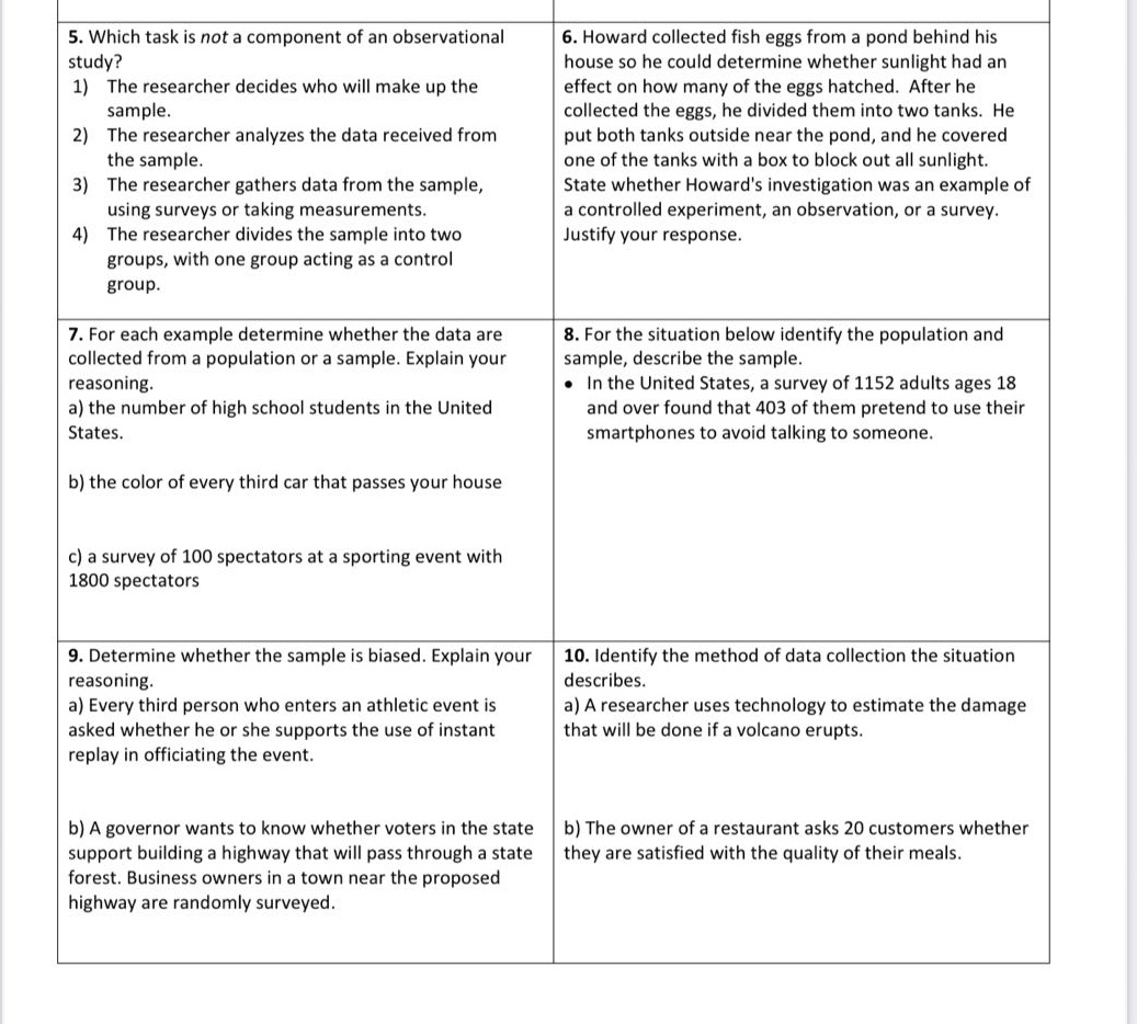 5. which task is not a component of an observational study? 1) the researcher decides who will make up the sample. 2) the researcher analyzes the data received from the sample. 3) the researcher gathers data from the sample, using surveys or taking measurements. 4) the researcher divides the sample into two groups, with one group acting as a control group. 6. howard collected fish eggs from a pond behind his house so he could determine whether sunlight had an effect on how many of the eggs hatched. after he collected the eggs, he divided them into two tanks. he put both tanks outside near the pond, and he covered one of the tanks with a box to block out all sunlight. state whether howards investigation was an example of a controlled experiment, an observation, or a survey. justify your response. 7. for each example determine whether the data are collected from a population or a sample. explain your reasoning. a) the number of high school students in the united states. b) the color of every third car that passes your house c) a survey of 100 spectators at a sporting event with 1800 spectators 8. for the situation below identify the population and sample, describe the sample. • in the united states, a survey of 1152 adults ages 18 and over found that 403 of them pretend to use their smartphones to avoid talking to someone. 9. determine whether the sample is biased. explain your reasoning. a) every third person who enters an athletic event is asked whether he or she supports the use of instant replay in officiating the event. b) a governor wants to know whether voters in the state support building a highway that will pass through a state forest. business owners in a town near the proposed highway are randomly surveyed. 10. identify the method of data collection the situation describes. a) a researcher uses technology to estimate the damage that will be done if a volcano erupts. b) the owner of a restaurant asks 20 customers whether they are satisfied with the quality of their meals.