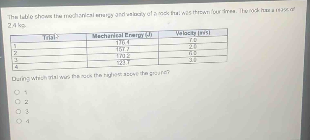 the table shows the mechanical energy and velocity of a rock that was thrown four times. the rock has a mass of 2.4 kg.\n|trial|mechanical energy (j)|velocity (m/s)|\n|----|----|----|\n|1|176.4|7.0|\n|2|157.7|2.0|\n|3|170.2|6.0|\n|4|123.7|3.0|\nduring which trial was the rock the highest above the ground?\no 1\no 2\no 3\no 4
