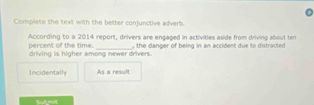 complete the text with the better conjunctive adverb. according to a 2014 report, drivers are engaged in activities aside from driving about ten percent of the time. __________, the danger of being in an accident due to distracted driving is higher among newer drivers. incidentally as a result