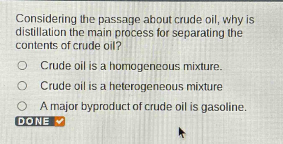 considering the passage about crude oil, why is distillation the main process for separating the contents of crude oil?\ncrude oil is a homogeneous mixture.\ncrude oil is a heterogeneous mixture\na major byproduct of crude oil is gasoline.