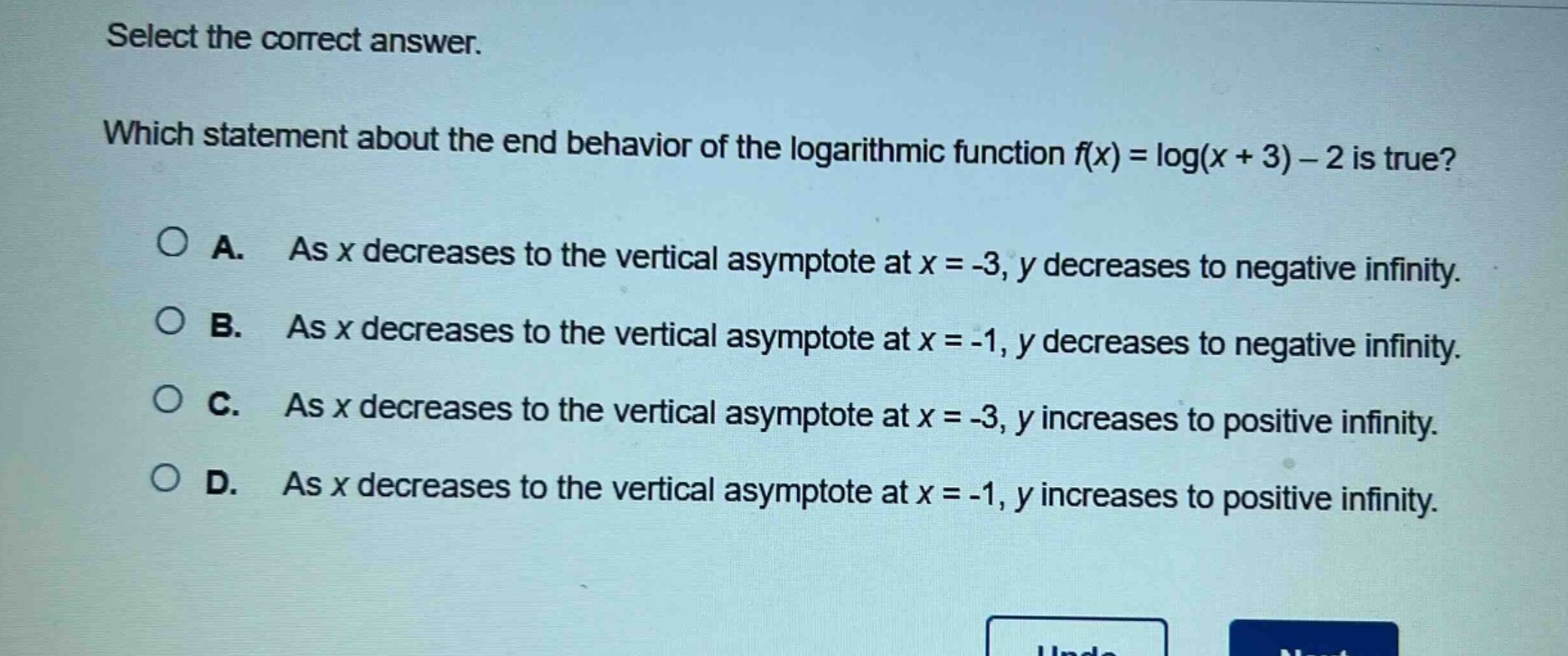 select the correct answer. which statement about the end - behavior of the logarithmic function (f(x)=log(x + 3)-2) is true? a. as (x) decreases to the vertical asymptote at (x=-3), (y) decreases to negative infinity. b. as (x) decreases to the vertical asymptote at (x=-1), (y) decreases to negative infinity. c. as (x) decreases to the vertical asymptote at (x=-3), (y) increases to positive infinity. d. as (x) decreases to the vertical asymptote at (x=-1), (y) increases to positive infinity.