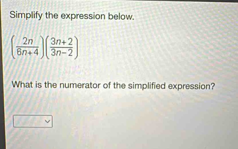 simplify the expression below.\n$left(\frac{2n}{6n + 4}\right)left(\frac{3n + 2}{3n - 2}\right)$\nwhat is the numerator of the simplified expression?