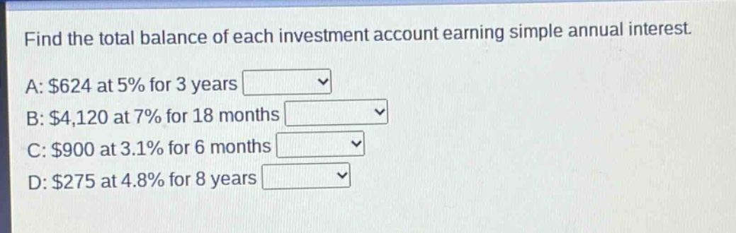 find the total balance of each investment account earning simple annual interest. a: $624 at 5% for 3 years b: $4,120 at 7% for 18 months c: $900 at 3.1% for 6 months d: $275 at 4.8% for 8 years