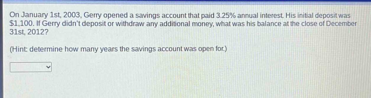 on january 1st, 2003, gerry opened a savings account that paid 3.25% annual interest. his initial deposit was $1,100. if gerry didnt deposit or withdraw any additional money, what was his balance at the close of december 31st, 2012? (hint: determine how many years the savings account was open for.)