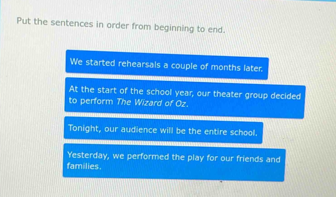 put the sentences in order from beginning to end. we started rehearsals a couple of months later. at the start of the school year, our theater group decided to perform the wizard of oz. tonight, our audience will be the entire school. yesterday, we performed the play for our friends and families.