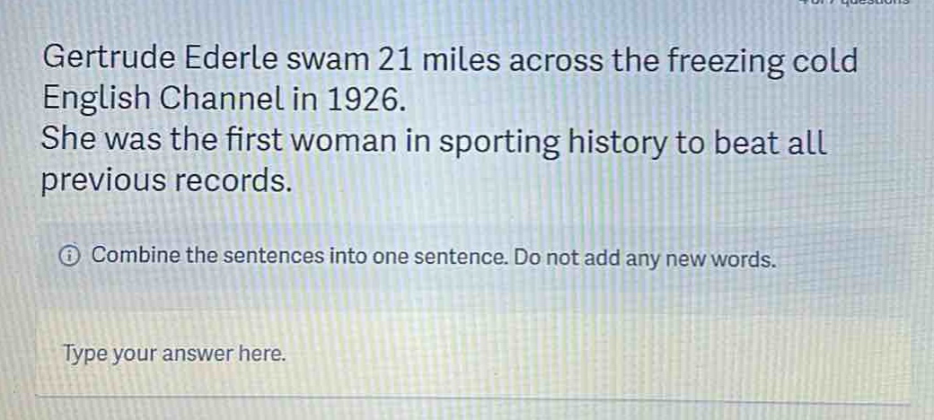 gertrude ederle swam 21 miles across the freezing cold english channel in 1926. she was the first woman in sporting history to beat all previous records. combine the sentences into one sentence. do not add any new words. type your answer here.