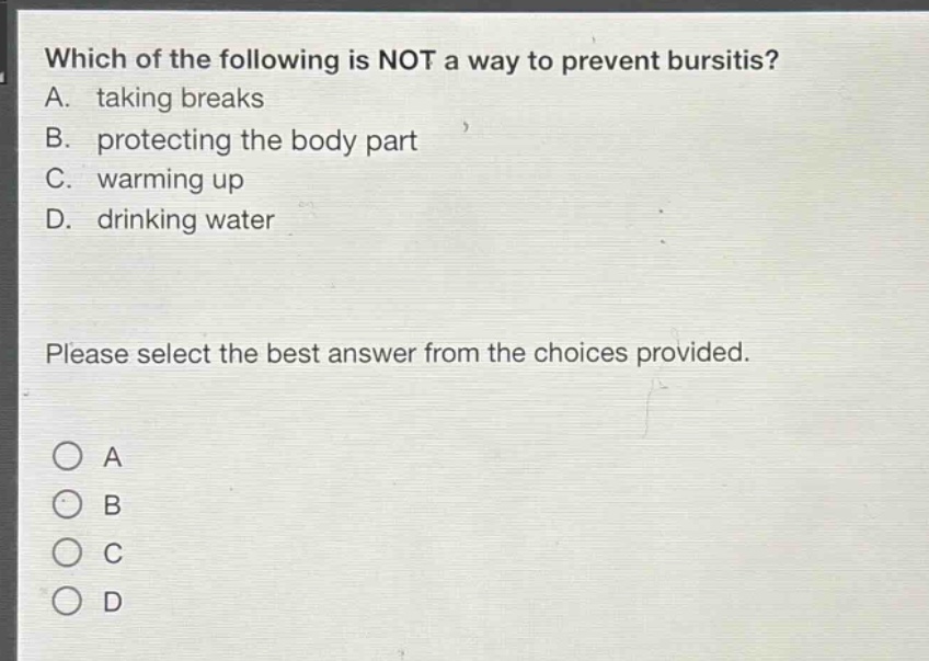 which of the following is not a way to prevent bursitis? a. taking breaks b. protecting the body part c. warming up d. drinking water please select the best answer from the choices provided. o a o b o c o d