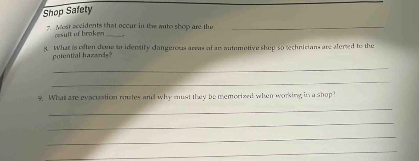 shop safety\n7. most accidents that occur in the auto shop are the result of broken \n8. what is often done to identify dangerous areas of an automotive shop so technicians are alerted to the potential hazards?\n9. what are evacuation routes and why must they be memorized when working in a shop?