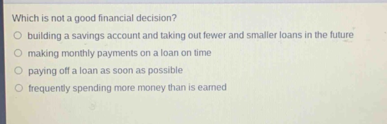 which is not a good financial decision?\n○ building a savings account and taking out fewer and smaller loans in the future\n○ making monthly payments on a loan on time\n○ paying off a loan as soon as possible\n○ frequently spending more money than is earned