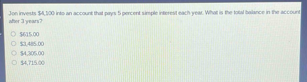 jon invests $4,100 into an account that pays 5 percent simple interest each year. what is the total balance in the account after 3 years?\n$615.00\n$3,485.00\n$4,305.00\n$4,715.00