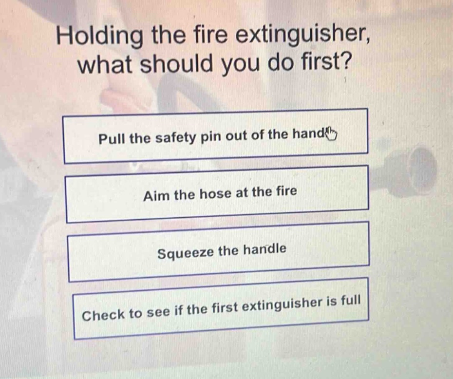 holding the fire extinguisher, what should you do first?\npull the safety pin out of the handle\naim the hose at the fire\nsqueeze the handle\ncheck to see if the first extinguisher is full