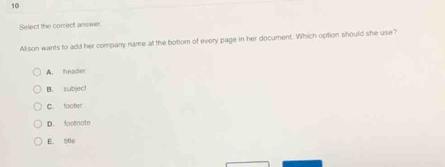 10\nselect the correct answer.\nalison wants to add her company name at the bottom of every page in her document. which option should she use?\na. header\nb. subject\nc. footer\nd. footnote\ne. title