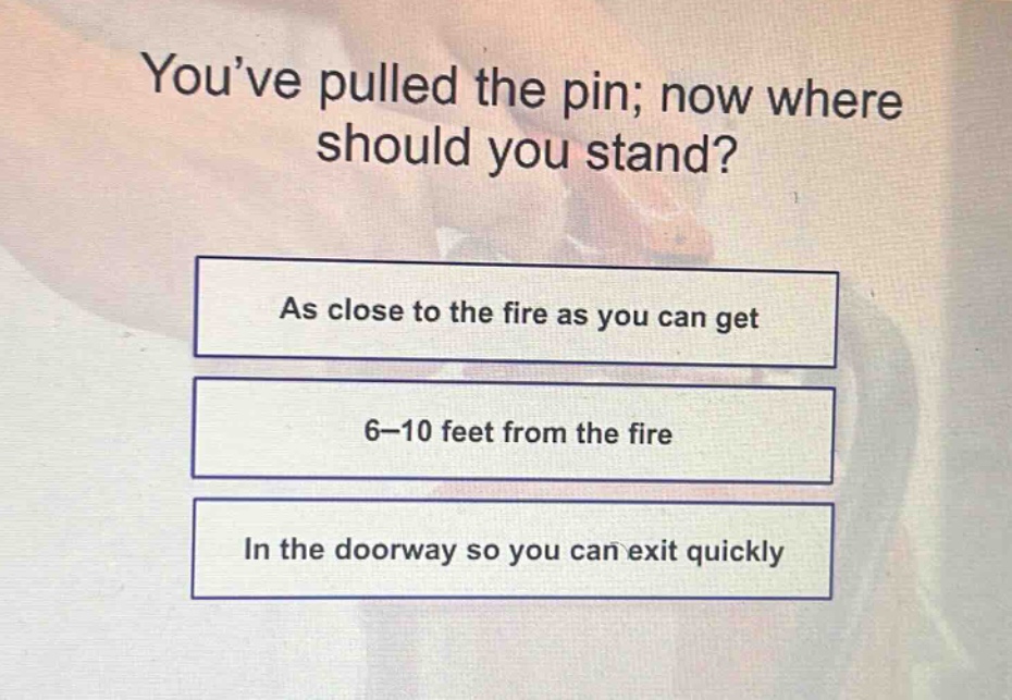 youve pulled the pin; now where should you stand?\nas close to the fire as you can get\n6 - 10 feet from the fire\nin the doorway so you can exit quickly