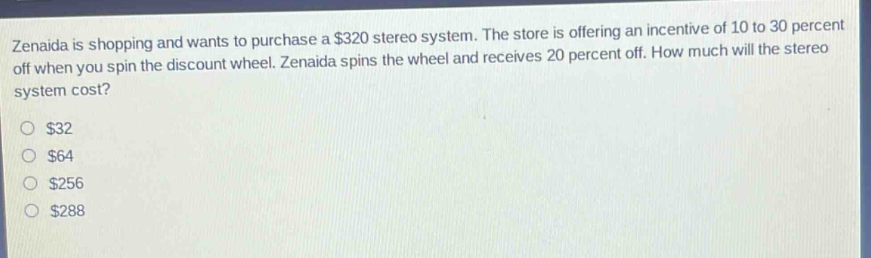 zenaida is shopping and wants to purchase a $320 stereo system. the store is offering an incentive of 10 to 30 percent off when you spin the discount wheel. zenaida spins the wheel and receives 20 percent off. how much will the stereo system cost?\n$32\n$64\n$256\n$288