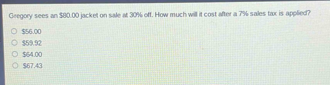 gregory sees an $80.00 jacket on sale at 30% off. how much will it cost after a 7% sales tax is applied?\n$56.00\n$59.92\n$64.00\n$67.43