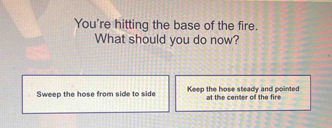 youre hitting the base of the fire. what should you do now?\nsweep the hose from side to side\nkeep the hose steady and pointed at the center of the fire