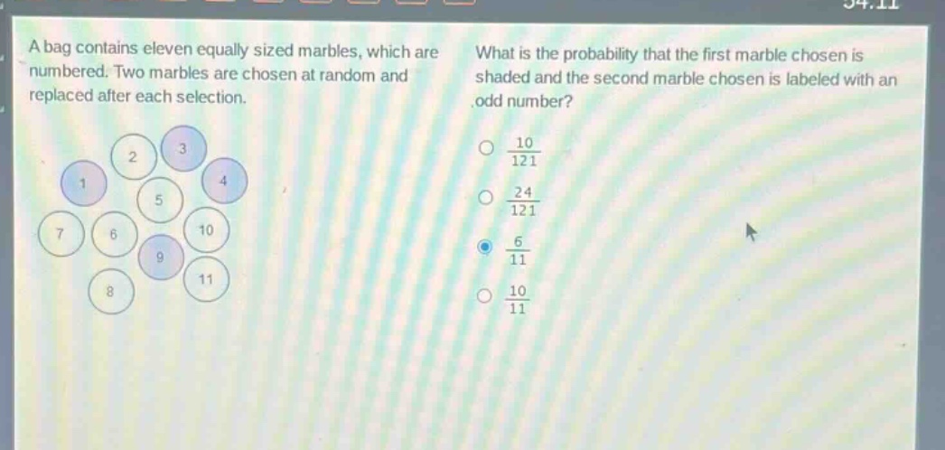a bag contains eleven equally sized marbles, which are numbered. two marbles are chosen at random and replaced after each selection. what is the probability that the first marble chosen is shaded and the second marble chosen is labeled with an odd number? $\frac{10}{121}$ $\frac{24}{121}$ $\frac{6}{11}$ $\frac{10}{11}$