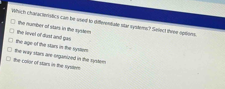 which characteristics can be used to differentiate star systems? select three options.\n□ the number of stars in the system\n□ the level of dust and gas\n□ the age of the stars in the system\n□ the way stars are organized in the system\n□ the color of stars in the system