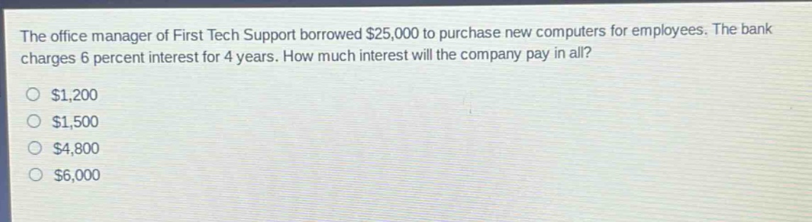 the office manager of first tech support borrowed $25,000 to purchase new computers for employees. the bank charges 6 percent interest for 4 years. how much interest will the company pay in all?\n$1,200\n$1,500\n$4,800\n$6,000