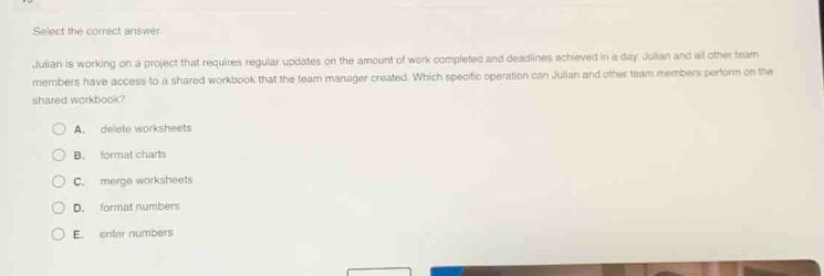 select the correct answer.\njulian is working on a project that requires regular updates on the amount of work completed and deadlines achieved in a day. julian and all other team members have access to a shared workbook that the team manager created. which specific operation can julian and other team members perform on the shared workbook?\na. delete worksheets\nb. format charts\nc. merge worksheets\nd. format numbers\ne. enter numbers