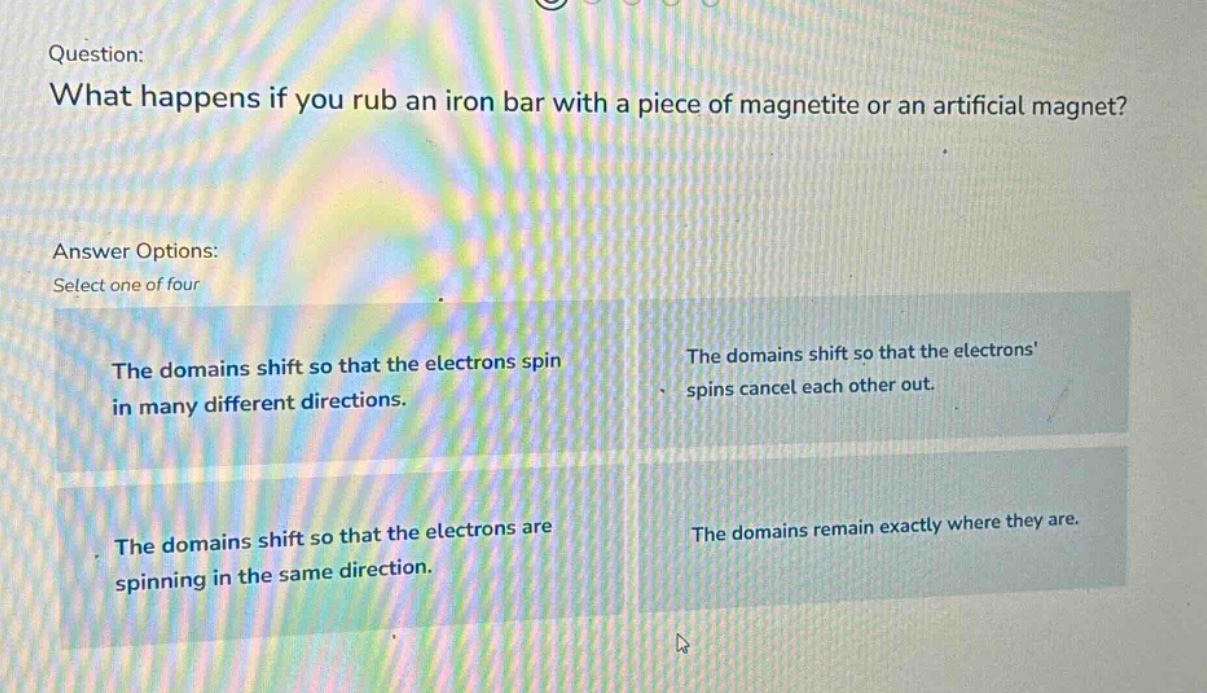 question: what happens if you rub an iron bar with a piece of magnetite or an artificial magnet? answer options: select one of four the domains shift so that the electrons spin in many different directions. the domains shift so that the electrons spins cancel each other out. the domains shift so that the electrons are spinning in the same direction. the domains remain exactly where they are.