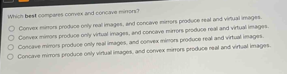 which best compares convex and concave mirrors?\nconvex mirrors produce only real images, and concave mirrors produce real and virtual images.\nconvex mirrors produce only virtual images, and concave mirrors produce real and virtual images.\nconcave mirrors produce only real images, and convex mirrors produce real and virtual images.\nconcave mirrors produce only virtual images, and convex mirrors produce real and virtual images.