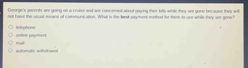 georges parents are going on a cruise and are concerned about paying their bills while they are gone because they will not have the usual means of communication. what is the best payment method for them to use while they are gone?\no telephone\no online payment\no mail\no automatic withdrawal