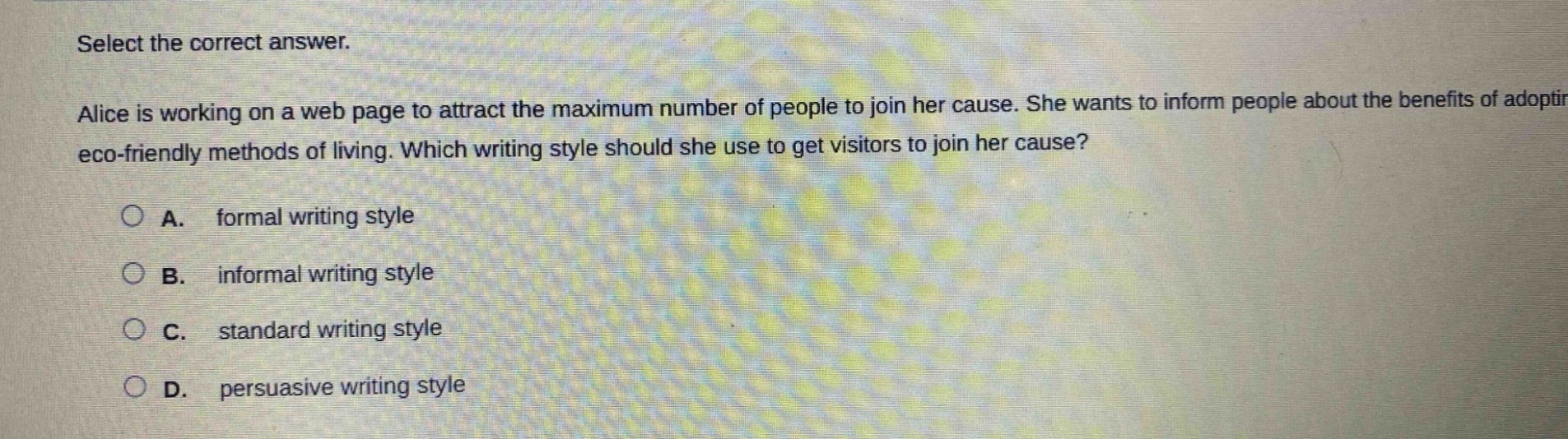 select the correct answer.\nalice is working on a web page to attract the maximum number of people to join her cause. she wants to inform people about the benefits of adopting eco - friendly methods of living. which writing style should she use to get visitors to join her cause?\na. formal writing style\nb. informal writing style\nc. standard writing style\nd. persuasive writing style