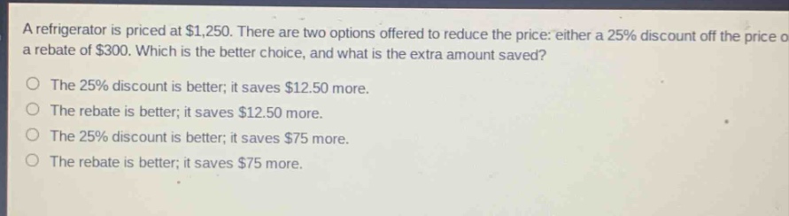 a refrigerator is priced at $1,250. there are two options offered to reduce the price: either a 25% discount off the price or a rebate of $300. which is the better choice, and what is the extra amount saved?\nthe 25% discount is better; it saves $12.50 more.\nthe rebate is better; it saves $12.50 more.\nthe 25% discount is better; it saves $75 more.\nthe rebate is better; it saves $75 more.