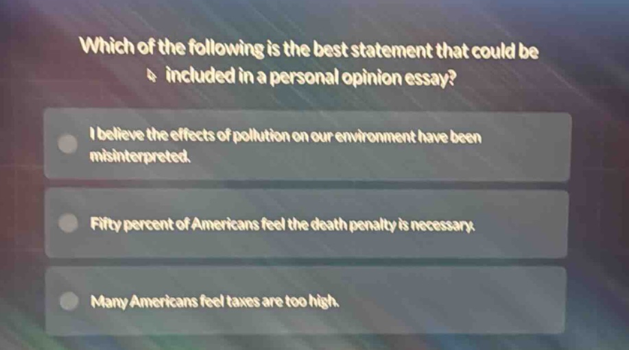which of the following is the best statement that could be included in a personal opinion essay?\ni believe the effects of pollution on our environment have been misinterpreted.\nfifty percent of americans feel the death penalty is necessary.\nmany americans feel taxes are too high.