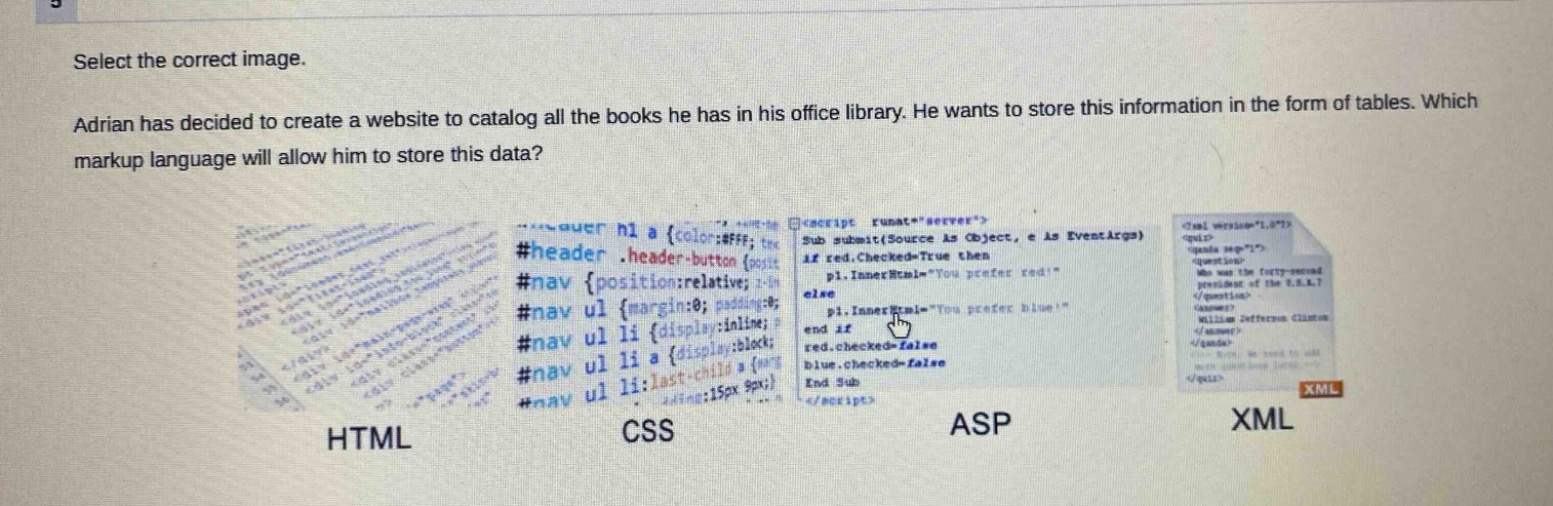 select the correct image. adrian has decided to create a website to catalog all the books he has in his office library. he wants to store this information in the form of tables. which markup language will allow him to store this data? html css asp xml