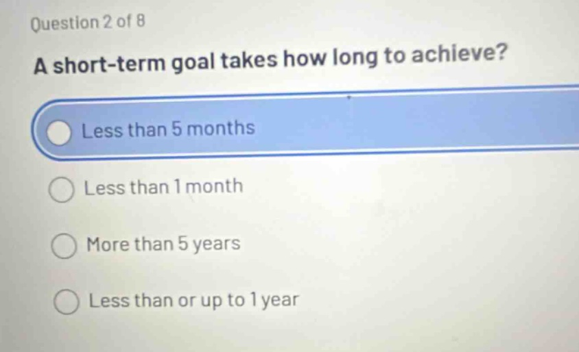 question 2 of 8\na short - term goal takes how long to achieve?\nless than 5 months\nless than 1 month\nmore than 5 years\nless than or up to 1 year