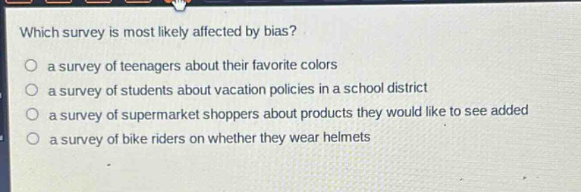which survey is most likely affected by bias?\no a survey of teenagers about their favorite colors\no a survey of students about vacation policies in a school district\no a survey of supermarket shoppers about products they would like to see added\no a survey of bike riders on whether they wear helmets
