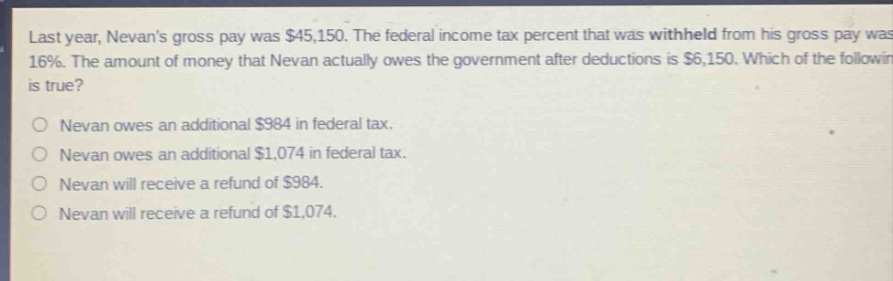 last year, nevans gross pay was $45,150. the federal income - tax percent that was withheld from his gross pay was 16%. the amount of money that nevan actually owes the government after deductions is $6,150. which of the following is true?\no nevan owes an additional $984 in federal tax.\no nevan owes an additional $1,074 in federal tax.\no nevan will receive a refund of $984.\no nevan will receive a refund of $1,074.