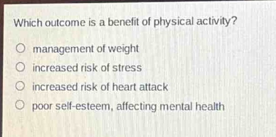which outcome is a benefit of physical activity?\no management of weight\no increased risk of stress\no increased risk of heart attack\no poor self - esteem, affecting mental health