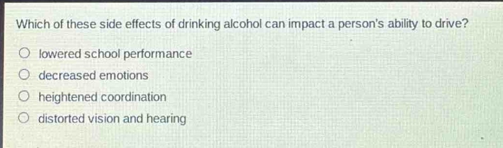 which of these side effects of drinking alcohol can impact a persons ability to drive?\n○ lowered school performance\n○ decreased emotions\n○ heightened coordination\n○ distorted vision and hearing