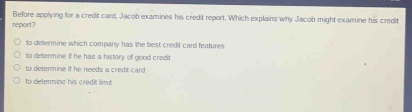 before applying for a credit card, jacob examines his credit report. which explains why jacob might examine his credit report?\n○ to determine which company has the best credit card features\n○ to determine if he has a history of good credit\n○ to determine if he needs a credit card\n○ to determine his credit limit