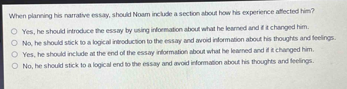 when planning his narrative essay, should noam include a section about how his experience affected him?\no yes, he should introduce the essay by using information about what he learned and if it changed him.\no no, he should stick to a logical introduction to the essay and avoid information about his thoughts and feelings.\no yes, he should include at the end of the essay information about what he learned and if it changed him.\no no, he should stick to a logical end to the essay and avoid information about his thoughts and feelings.