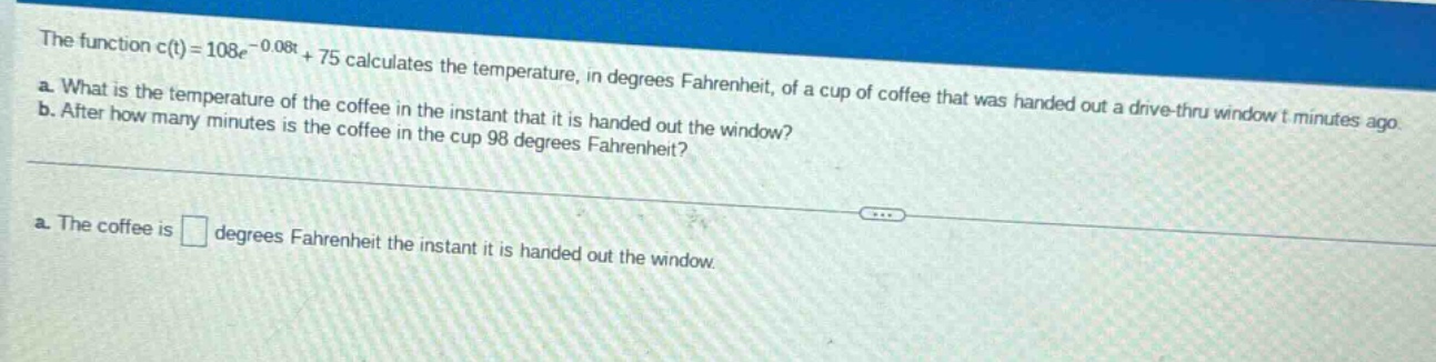 the function c(t)=108e^{-0.08t}+75 calculates the temperature, in degrees fahrenheit, of a cup of coffee that was handed out a drive - thru window t minutes ago.\na. what is the temperature of the coffee in the instant that it is handed out the window?\nb. after how many minutes is the coffee in the cup 98 degrees fahrenheit?\na. the coffee is degrees fahrenheit the instant it is handed out the window.
