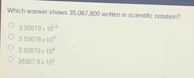 which answer shows 35,067,800 written in scientific notation?\n3.50678×10⁻⁷\n3.50678×10⁷\n3.50678×10⁸\n35067.8×10²