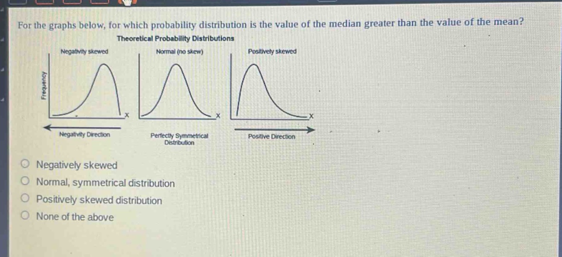 for the graphs below, for which probability distribution is the value of the median greater than the value of the mean? theoretical probability distributions negativity skewed normal (no skew) positively skewed frequency x x x negativity direction perfectly symmetrical distribution positive direction negatively skewed normal, symmetrical distribution positively skewed distribution none of the above