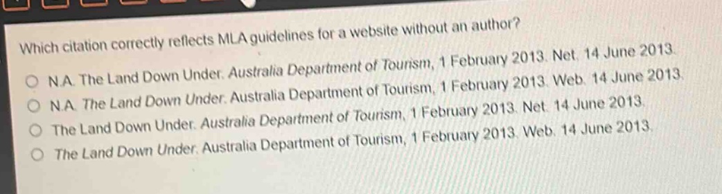 which citation correctly reflects mla guidelines for a website without an author?\no n.a. the land down under. australia department of tourism, 1 february 2013. net. 14 june 2013.\no n.a. the land down under. australia department of tourism, 1 february 2013. web. 14 june 2013.\no n.a. the land down under. australia department of tourism, 1 february 2013. net. 14 june 2013.\no the land down under. australia department of tourism, 1 february 2013. web. 14 june 2013.\no the land down under. australia department of tourism, 1 february 2013. web. 14 june 2013.