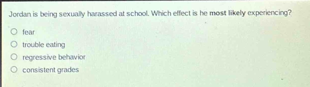 jordan is being sexually harassed at school. which effect is he most likely experiencing?\no fear\no trouble eating\no regressive behavior\no consistent grades