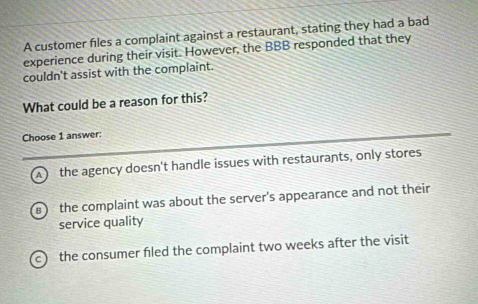 a customer files a complaint against a restaurant, stating they had a bad experience during their visit. however, the bbb responded that they couldnt assist with the complaint.\nwhat could be a reason for this?\nchoose 1 answer:\na the agency doesnt handle issues with restaurants, only stores\nb the complaint was about the servers appearance and not their service quality\nc the consumer filed the complaint two weeks after the visit