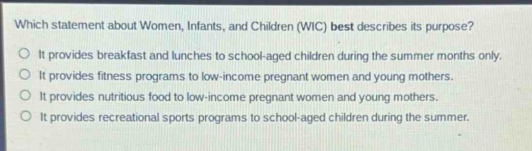which statement about women, infants, and children (wic) best describes its purpose?\nit provides breakfast and lunches to school - aged children during the summer months only.\nit provides fitness programs to low - income pregnant women and young mothers.\nit provides nutritious food to low - income pregnant women and young mothers.\nit provides recreational sports programs to school - aged children during the summer.