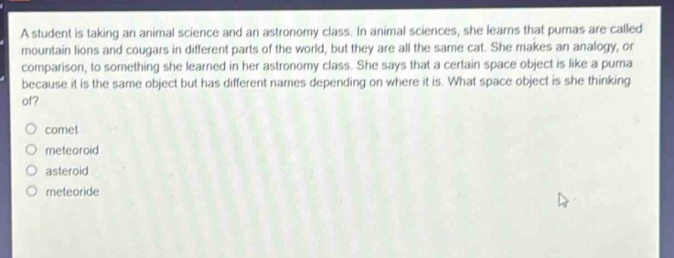 a student is taking an animal science and an astronomy class. in animal sciences, she learns that pumas are called mountain lions and cougars in different parts of the world, but they are all the same cat. she makes an analogy, or comparison, to something she learned in her astronomy class. she says that a certain space object is like a puma because it is the same object but has different names depending on where it is. what space object is she thinking of?\ncomet\nmeteoroid\nasteroid\nmeteoride