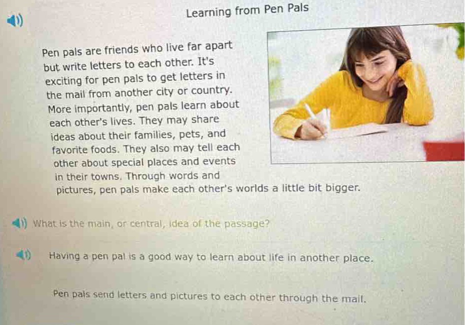 learning from pen pals\npen pals are friends who live far apart but write letters to each other. its exciting for pen pals to get letters in the mail from another city or country. more importantly, pen pals learn about each others lives. they may share ideas about their families, pets, and favorite foods. they also may tell each other about special places and events in their towns. through words and pictures, pen pals make each others worlds a little bit bigger.\nwhat is the main, or central, idea of the passage?\nhaving a pen pal is a good way to learn about life in another place.\npen pals send letters and pictures to each other through the mail.