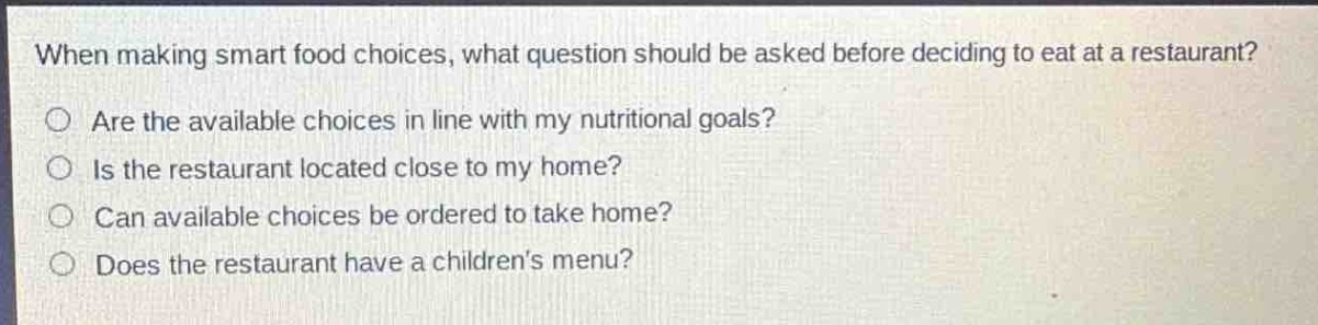 when making smart food choices, what question should be asked before deciding to eat at a restaurant?\nare the available choices in line with my nutritional goals?\nis the restaurant located close to my home?\ncan available choices be ordered to take home?\ndoes the restaurant have a childrens menu?